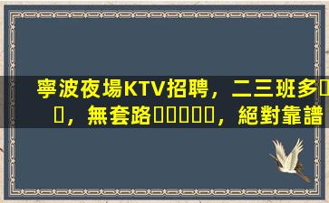 寧波夜場KTV招聘，二三班多，無套路，絕對靠譜多賺